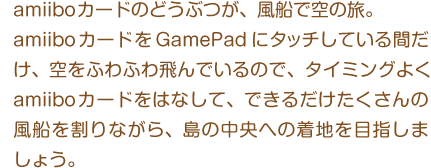 amiiboカードのどうぶつが、風船で空の旅。amiiboカードをGamePadにタッチしている間だけ、空をふわふわ飛んでいるので、タイミングよく amiiboカードをはなして、できるだけたくさんの風船を割りながら、島の中央への着地を目指しましょう。
