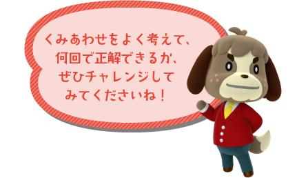 くみあわせをよく考えて、何回で正解できるか、ぜひチャレンジしてみてくださいね！