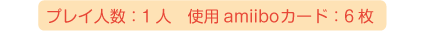 プレイ人数：1人、使用amiiboカード：6枚、※セット同梱以外に、追加のamiiboカードが必要です。