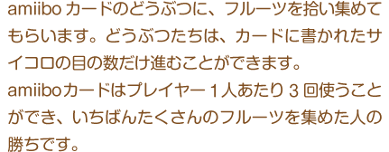 amiiboカードのどうぶつに、フルーツを拾い集めてもらいます。どうぶつたちは、カードに書かれたサイコロの目の数だけ進むことができます。amiiboカードはプレイヤー1人あたり3回使うことができ、いちばんたくさんのフルーツを集めた人の勝ちです。