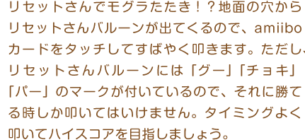 リセットさんでモグラたたき！？地面の穴からリセットさんバルーンが出てくるので、amiiboカードをタッチしてすばやく叩きます。ただし、リセットさんバルーンには「グー」「チョキ」「パー」のマークが付いているので、それに勝てる時しか叩いてはいけません。タイミングよく叩いてハイスコアを目指しましょう。