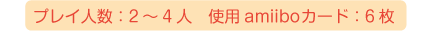 プレイ人数：2～4人、使用amiiboカード：6枚、※セット同梱以外に、追加のamiiboカードが必要です。