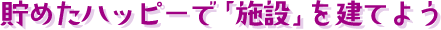貯めたハッピーで「施設」を建てよう