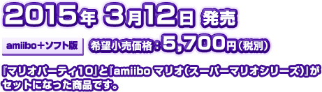 2015年3月12日発売[amiibo+ソフト版]希望小売価格:5,700円(税別)『マリオパーティ１０』と『amiiboマリオ(スーパーマリオシリーズ)』がセットになった商品です。