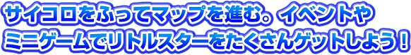 サイコロをふってマップを進む。イベントやミニゲームでリトルスターをたくさんゲットしよう！