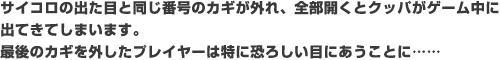 サイコロの出た目と同じ番号のカギが外れ、全部開くとクッパがゲーム中に出てきてしまいます。最後のカギを外したプレイヤーは特に恐ろしい目にあうことに……