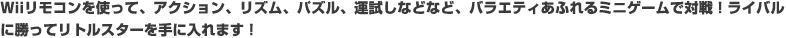 Wiiリモコンを使って、アクション、リズム、パズル、運試しなどなど、バラエティあふれるミニゲームで対戦！ライバルに勝ってリトルスターを手に入れます！