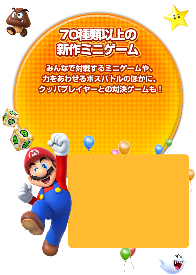 70種類以上の新作ミニゲーム。みんなで対戦するミニゲームや、 力をあわせるボスバトルのほかに、クッパプレイヤーとの対決ゲームも！