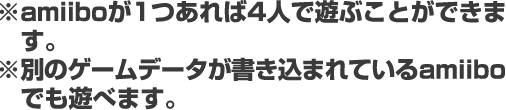 ※amiiboが１つあれば４人で遊ぶことができます。※別のゲームデータが書き込まれているamiiboでも遊べます。