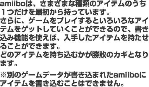 amiiboは、さまざまな種類のアイテムのうち１つだけを最初から持っています。 さらに、ゲームをプレイするといろいろなアイテムをゲットしていくことができるので、書き込み機能を使えば、入手したアイテムを持たせることができます。 どのアイテムを持ち込むかが勝敗のカギとなります。※別のゲームデータが書き込まれたamiiboにアイテムを書き込むことはできません。