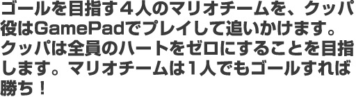 ゴールを目指す４人のマリオチームを、クッパ役はGamePadでプレイして追いかけます。 クッパは全員のハートをゼロにすることを目指します。マリオチームは1人でもゴールすれば勝ち！ 