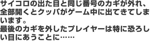 サイコロの出た目と同じ番号のカギが外れ、全部開くとクッパがゲーム中に出てきてしまいます。最後のカギを外したプレイヤーは特に恐ろしい目にあうことに……
