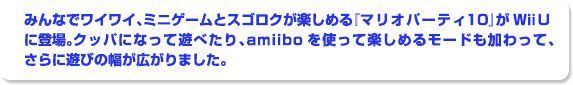 みんなでワイワイ、ミニゲームとスゴロクが楽しめる『マリオパーティ１０』がWii Uに登場。クッパになって遊べたり、amiiboを使って楽しめるモードも加わって、さらに遊びの幅が広がりました。
