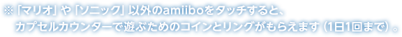 ※「マリオ」や「ソニック」以外のamiiboをタッチすると、カプセルカウンターで遊ぶためのコインとリングがもらえます（1日1回まで）。