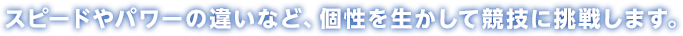 スピードやパワーの違いなど、個性を生かして競技に挑戦します。
