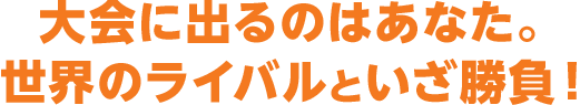 大会に出るのはあなた。世界のライバルといざ勝負！