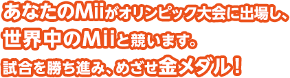あなたのMiiがオリンピック大会に出場し、世界中のMiiと競います。試合を勝ち進み、めざせ金メダル！