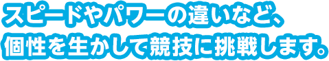 スピードやパワーの違いなど、個性を生かして競技に挑戦します。