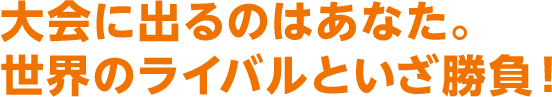 大会に出るのはあなた。世界のライバルといざ勝負！