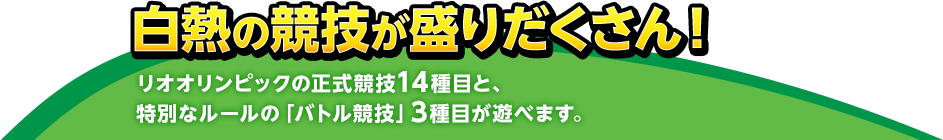 白熱の競技が盛りだくさん！ リオオリンピックの正式競技14種目と、特別なルールの「バトル競技」3種目が遊べます。