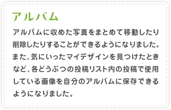 �A���o�� �A���o���Ɏ��߂��ʐ^���܂Ƃ߂Ĉړ�������폜�����肷�邱�Ƃ��ł���悤�ɂȂ�܂����B�܂��A�C�ɂ������}�C�f�U�C�����������Ƃ��ȂǁA�e�ǂ��Ԃ̓��e���X�g���̓��e�Ŏg�p���Ă���摜�������̃A���o���ɕۑ��ł���悤�ɂȂ�܂����B