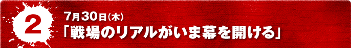7月30日(木) 「戦場のリアルがいま幕を開ける」