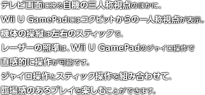 テレビ画面に映る自機の三人称視点のほかに、Wii U GamePadにはコックピットからの一人称視点が表示。機体の操縦は左右のスティックで、レーザーの照準は、Wii U GamePadのジャイロ操作で直感的に操作が可能です。ジャイロ操作とスティック操作を組み合わせて、臨場感のあるプレイを楽しむことができます。