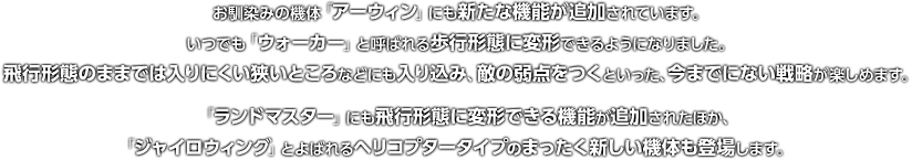 お馴染みの機体「アーウィン」にも新たな機能が追加されています。いつでも「ウォーカー」と呼ばれる歩行形態に変形できるようになりました。飛行形態のままでは入りにくい狭いところなどにも入り込み、敵の弱点をつくといった、今までにない戦略が楽しめます。「ランドマスター」にも飛行形態に変形できる機能が追加されたほか、「ジャイロウィング」とよばれるヘリコプタータイプのまったく新しい機体も登場します。