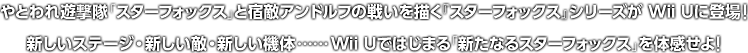 やとわれ遊撃隊「スターフォックス」と宿敵アンドルフの戦いを描く『スターフォックス」シリーズが Wii Uに登場! 新しいステージ・新しい敵・新しい機体……Wii Uではじまる「新たなるスターフォックス」を体感せよ!
