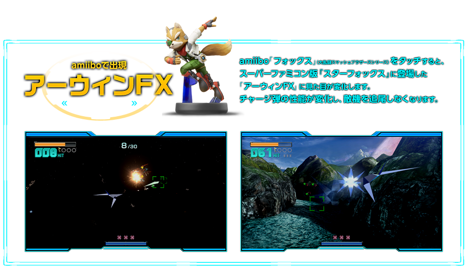 amiboで出現 アーウィンFX amiibo「フォックス」（大乱闘スマッシュブラザーズシリーズ）をタッチすると、スーパーファミコン版『スターフォックス』に登場した「アーウィンFX」に見た目が変化します。チャージ弾の性能が変化し、敵機を追尾しなくなります。