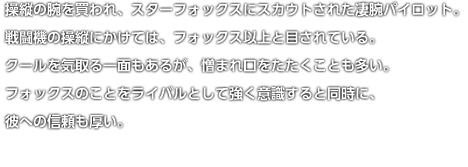 操縦の腕を買われ、スターフォックスにスカウトされた凄腕パイロット。戦闘機の操縦にかけては、フォックス以上と目されている。クールを気取る一面もあるが、憎まれ口をたたくことも多い。フォックスのことをライバルとして強く意識すると同時に、彼への信頼も厚い。