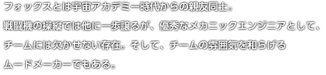 フォックスとは宇宙アカデミー時代からの親友同士。戦闘機の操縦では他に一歩譲るが、優秀なメカニックエンジニアとして、チームには欠かせない存在。そして、チームの雰囲気を和らげるムードメーカーでもある。