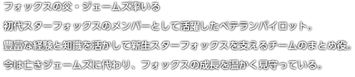 フォックスの父・ジェームズ率いる初代スターフォックスのメンバーとして活躍したベテランパイロット。豊富な経験と知識を活かして新生スターフォックスを支えるチームのまとめ役。今は亡きジェームズに代わり、フォックスの成長を温かく見守っている。