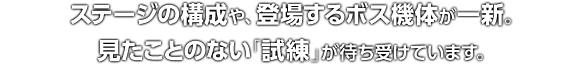 ステージの構成や、登場するボス機体が一新。見たことのない「試練」が待ち受けています。