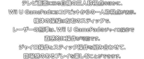 テレビ画面に映る自機の三人称視点のほかに、Wii U GamePadにはコックピットからの一人称視点が表示。機体の操縦は左右のスティックで、レーザーの照準は、Wii U GamePadのジャイロ操作で直感的に操作が可能です。ジャイロ操作とスティック操作を組み合わせて、臨場感のあるプレイを楽しむことができます。