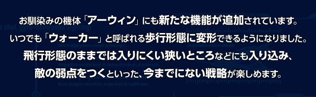 お馴染みの機体「アーウィン」にも新たな機能が追加されています。いつでも「ウォーカー」と呼ばれる歩行形態に変形できるようになりました。飛行形態のままでは入りにくい狭いところなどにも入り込み、敵の弱点をつくといった、今までにない戦略が楽しめます。