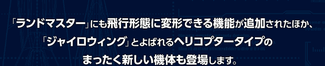 「ランドマスター」にも飛行形態に変形できる機能が追加されたほか、「ジャイロウィング」とよばれるヘリコプタータイプのまったく新しい機体も登場します。
