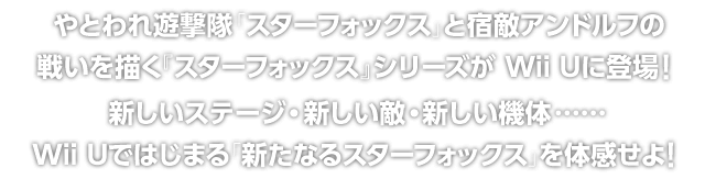 やとわれ遊撃隊「スターフォックス」と宿敵アンドルフの戦いを描く『スターフォックス』シリーズが Wii Uに登場! 新しいステージ・新しい敵・新しい機体……Wii Uではじまる「新たなるスターフォックス」を体感せよ!