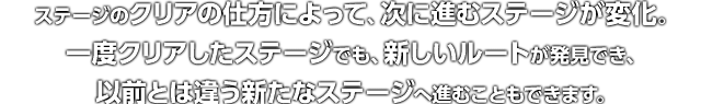 ステージのクリアの仕方によって、次に進むステージが変化。一度クリアしたステージでも、新しいルートが発見でき、以前とは違う新たなステージへ進むこともできます。