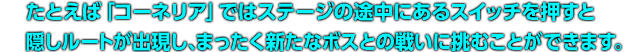 たとえば「コーネリア」ではステージの途中にあるスイッチを押すと隠しルートが出現し、まったく新たなボスとの戦いに挑むことができます。