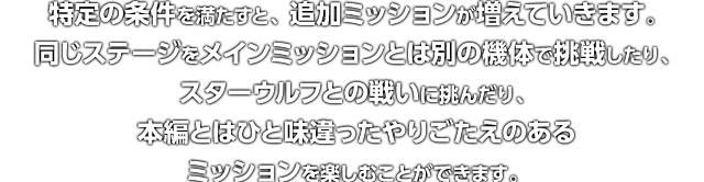 特定の条件を満たすと、追加ミッションが増えていきます。同じステージをメインミッションとは別の機体で挑戦したり、スターウルフとの戦いに挑んだり、本編とはひと味違ったやりごたえのあるミッションを楽しむことができます。
