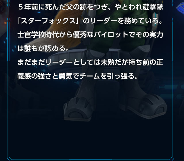 5年前に死んだ父の跡をつぎ、やとわれ遊撃隊「スターフォックス」のリーダーを務めている。士官学校時代から優秀なパイロットでその実力は誰もが認める。まだまだリーダーとしては未熟だが持ち前の正義感の強さと勇気でチームを引っ張る。