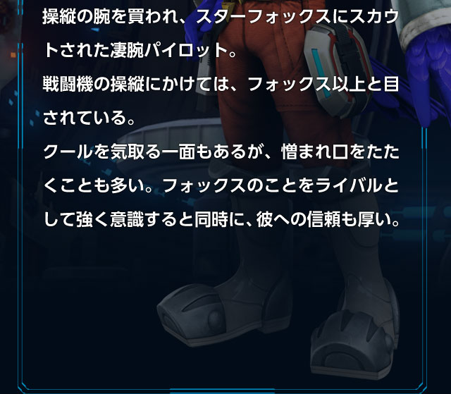操縦の腕を買われ、スターフォックスにスカウトされた凄腕パイロット。戦闘機の操縦にかけては、フォックス以上と目されている。クールを気取る一面もあるが、憎まれ口をたたくことも多い。フォックスのことをライバルとして強く意識すると同時に、彼への信頼も厚い。