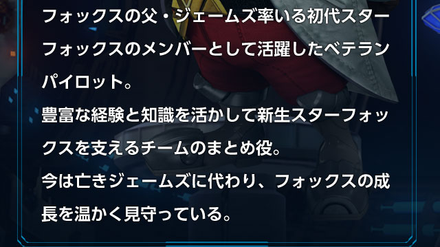 フォックスの父・ジェームズ率いる初代スターフォックスのメンバーとして活躍したベテランパイロット。豊富な経験と知識を活かして新生スターフォックスを支えるチームのまとめ役。今は亡きジェームズに代わり、フォックスの成長を温かく見守っている。
