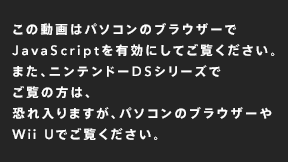 この動画はパソコンのブラウザーでJavaScriptを有効にしてご覧ください。また、WiiやニンテンドーDSシリーズでご覧の方は、恐れ入りますが、パソコンのブラウザーやWii Uでご覧ください。