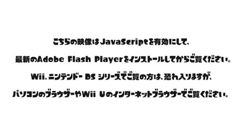 こちらの映像はJavaScriptを有効にして、最新のAdobe Flash Playerをインストールしてからご覧ください。Wii、ニンテンドー BS シリーズでご覧の方は、恐れ入りますが、パソコンのブラウザーやWii Uのインターネットブラウザーでご覧ください。