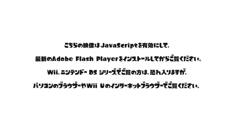こちらの映像はJavaScriptを有効にして、最新のAdobe Flash Playerをインストールしてからご覧ください。Wii、ニンテンドーDSシリーズでご覧の方は、恐れ入りますが、パソコンのブラウザーやWii Uのインターネットブラウザーでご覧ください。
