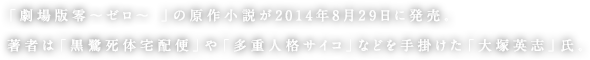 「劇場版零〜ゼロ〜 」の原作小説が2014年8月29日に発売。著者は「黒鷺死体宅配便」や「多重人格サイコ」などを手掛けた「大塚英志」氏。