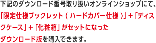 下記のダウンロード番号取り扱いオンラインショップにて、「限定仕様ブックレット(ハードカバー仕様)」＋「ディスクケース」＋「化粧箱」がセットになったダウンロード版を購入できます。