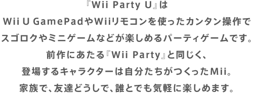 『Wii Party U』はWii U GamePadやWiiリモコンを使ったカンタン操作でスゴロクやミニゲームなどが楽しめるパーティゲームです。前作にあたる『Wii Party』と同じく、登場するキャラクターは自分たちがつくったMii。家族で、友達どうしで、誰とでも気軽に楽しめます。